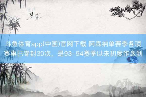 斗鱼体育app(中国)官网下载 阿森纳单赛季各项赛事已零封30次，是93-94赛季以来初度作念到