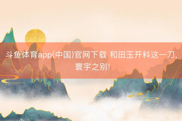斗鱼体育app(中国)官网下载 和田玉开料这一刀， 寰宇之别!