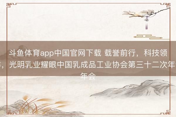 斗鱼体育app中国官网下载 载誉前行，科技领鲜，光明乳业耀眼中国乳成品工业协会第三十二次年会