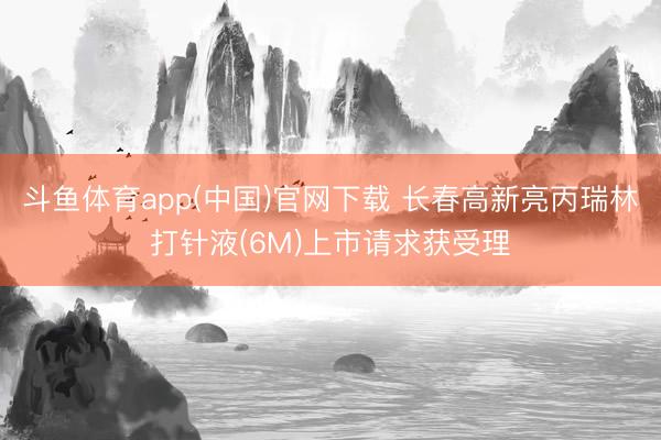 斗鱼体育app(中国)官网下载 长春高新亮丙瑞林打针液(6M)上市请求获受理