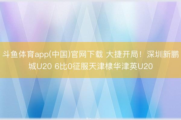 斗鱼体育app(中国)官网下载 大捷开局！深圳新鹏城U20 6比0征服天津棣华津英U20