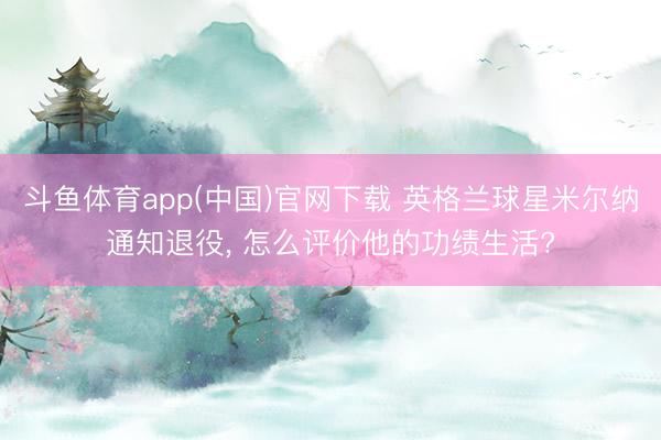 斗鱼体育app(中国)官网下载 英格兰球星米尔纳通知退役， 怎么评价他的功绩生活?