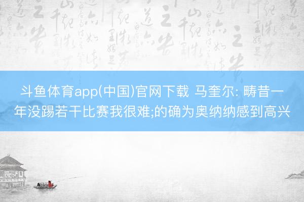 斗鱼体育app(中国)官网下载 马奎尔: 畴昔一年没踢若干比赛我很难;的确为奥纳纳感到高兴