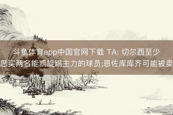 斗鱼体育app中国官网下载 TA: 切尔西至少思买两名能凯旋踢主力的球员;恩佐库库齐可能被卖