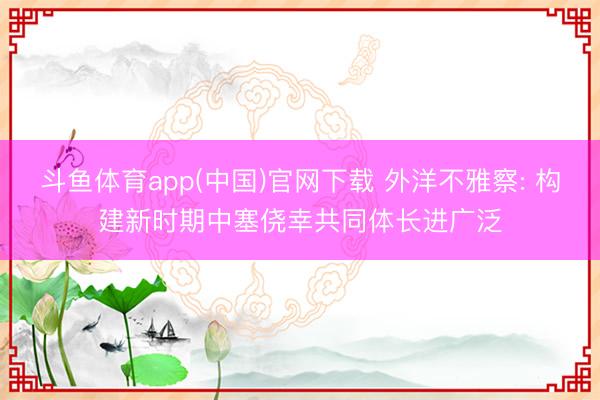 斗鱼体育app(中国)官网下载 外洋不雅察: 构建新时期中塞侥幸共同体长进广泛