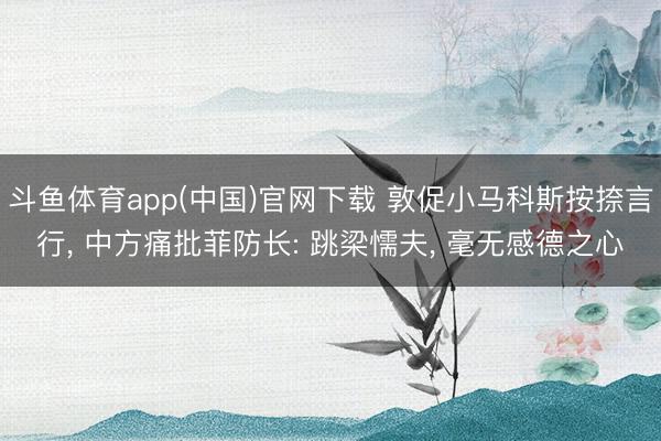斗鱼体育app(中国)官网下载 敦促小马科斯按捺言行, 中方痛批菲防长: 跳梁懦夫, 毫无感德之心