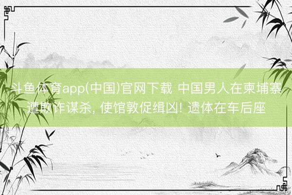 斗鱼体育app(中国)官网下载 中国男人在柬埔寨遭欺诈谋杀， 使馆敦促缉凶! 遗体在车后座