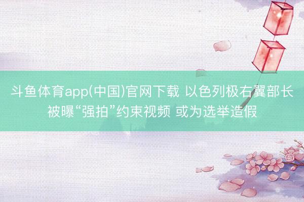 斗鱼体育app(中国)官网下载 以色列极右翼部长被曝“强拍”约束视频 或为选举造假