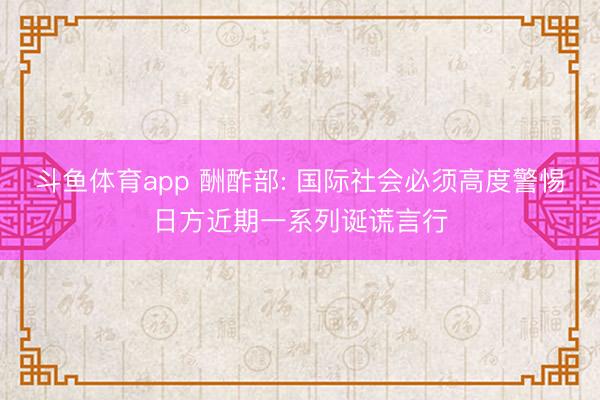 斗鱼体育app 酬酢部: 国际社会必须高度警惕日方近期一系列诞谎言行