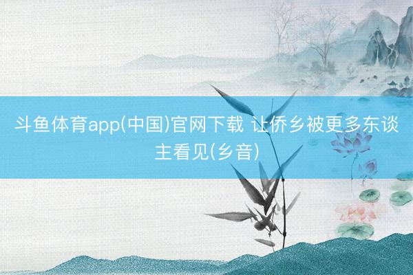 斗鱼体育app(中国)官网下载 让侨乡被更多东谈主看见(乡音)