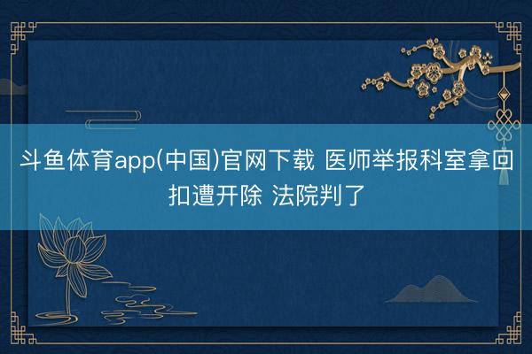 斗鱼体育app(中国)官网下载 医师举报科室拿回扣遭开除 法院判了