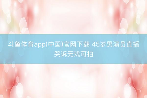 斗鱼体育app(中国)官网下载 45岁男演员直播哭诉无戏可拍
