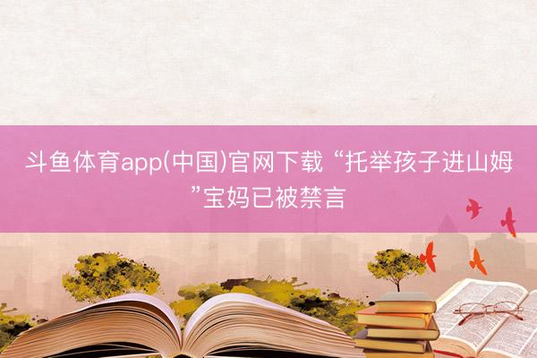 斗鱼体育app(中国)官网下载 “托举孩子进山姆”宝妈已被禁言