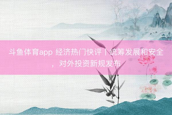 斗鱼体育app 经济热门快评丨统筹发展和安全，对外投资新规发布