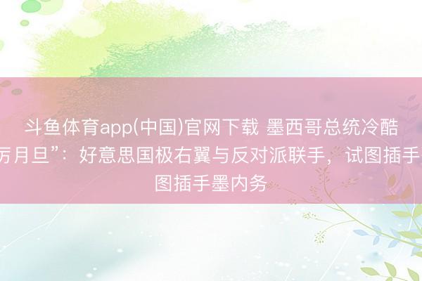 斗鱼体育app(中国)官网下载 墨西哥总统冷酷“最严厉月旦”：好意思国极右翼与反对派联手，试图插手墨内务