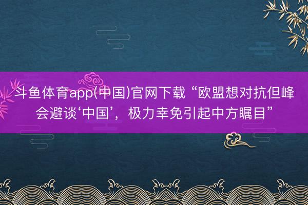 斗鱼体育app(中国)官网下载 “欧盟想对抗但峰会避谈‘中国’，极力幸免引起中方瞩目”
