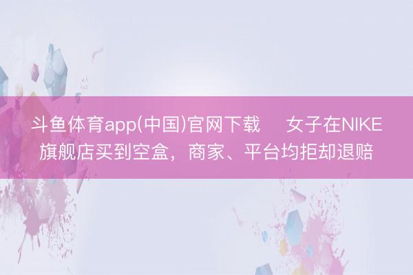斗鱼体育app(中国)官网下载 ​女子在NIKE旗舰店买到空盒，商家、平台均拒却退赔