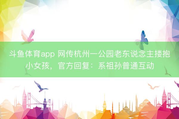 斗鱼体育app 网传杭州一公园老东说念主搂抱小女孩，官方回复：系祖孙普通互动