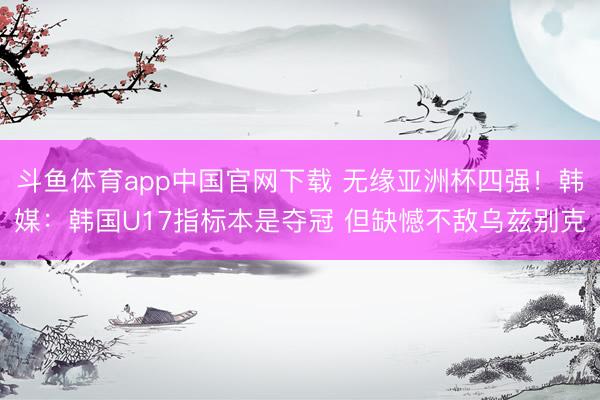 斗鱼体育app中国官网下载 无缘亚洲杯四强！韩媒：韩国U17指标本是夺冠 但缺憾不敌乌兹别克