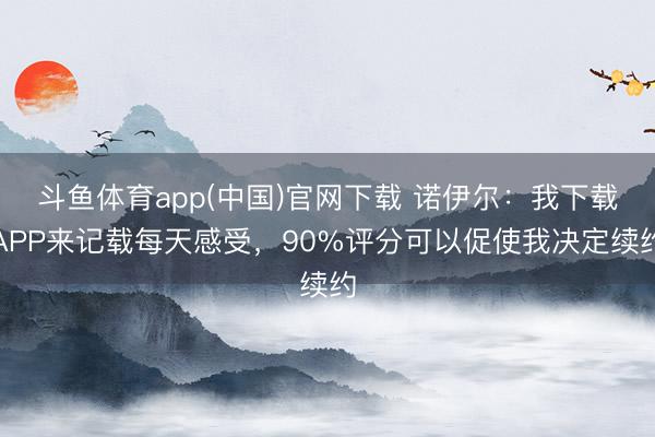 斗鱼体育app(中国)官网下载 诺伊尔：我下载APP来记载每天感受，90%评分可以促使我决定续约