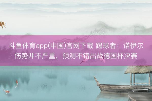 斗鱼体育app(中国)官网下载 踢球者：诺伊尔伤势并不严重，预测不错出战德国杯决赛