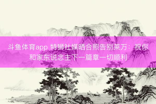 斗鱼体育app 特狮社媒晒合照告别莱万：祝你和家东说念主下一篇章一切顺利