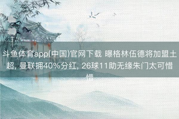 斗鱼体育app(中国)官网下载 曝格林伍德将加盟土超， 曼联拥40%分红， 26球11助无缘朱门太可惜