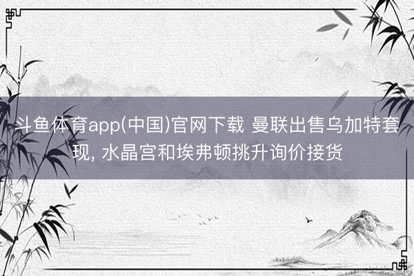 斗鱼体育app(中国)官网下载 曼联出售乌加特套现， 水晶宫和埃弗顿挑升询价接货
