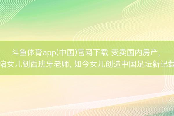 斗鱼体育app(中国)官网下载 变卖国内房产， 陪女儿到西班牙老师， 如今女儿创造中国足坛新记载