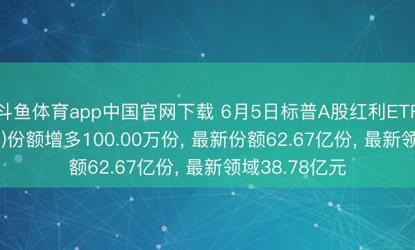 斗鱼体育app中国官网下载 6月5日标普A股红利ETF华宝(562060)份额增多100.00万份， 最新份额62.67亿份， 最新领域38.78亿元