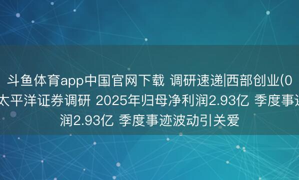 斗鱼体育app中国官网下载 调研速递|西部创业(000557)选定太平洋证券调研 2025年归母净利润2.93亿 季度事迹波动引关爱