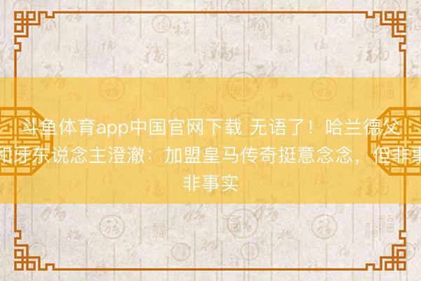 斗鱼体育app中国官网下载 无语了！哈兰德父亲和牙东说念主澄澈：加盟皇马传奇挺意念念，但非事实