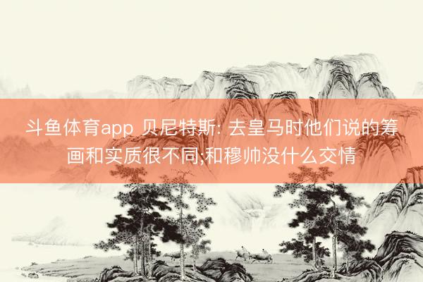 斗鱼体育app 贝尼特斯: 去皇马时他们说的筹画和实质很不同;和穆帅没什么交情