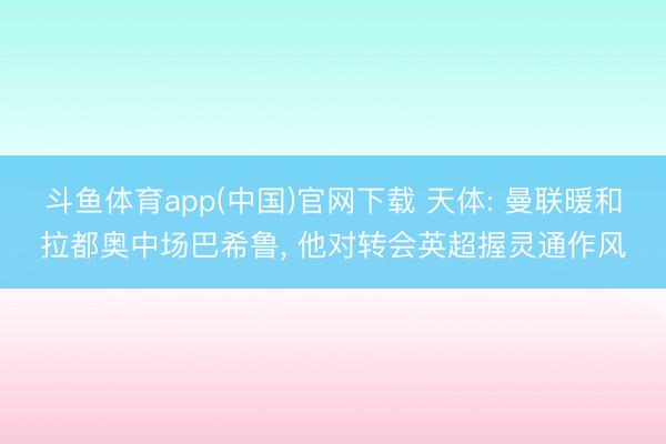 斗鱼体育app(中国)官网下载 天体: 曼联暖和拉都奥中场巴希鲁, 他对转会英超握灵通作风