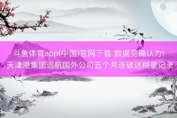 斗鱼体育app(中国)官网下载 数据见确认力! 天津港集团远航国外公司五个月连破迷糊量记录