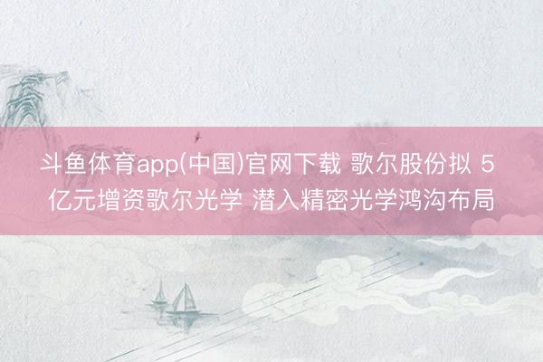 斗鱼体育app(中国)官网下载 歌尔股份拟 5 亿元增资歌尔光学 潜入精密光学鸿沟布局