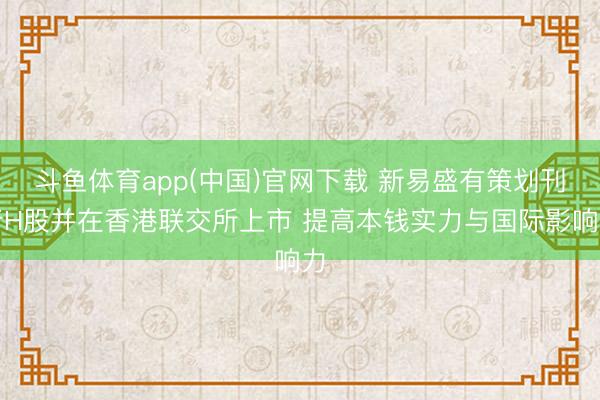 斗鱼体育app(中国)官网下载 新易盛有策划刊行H股并在香港联交所上市 提高本钱实力与国际影响力