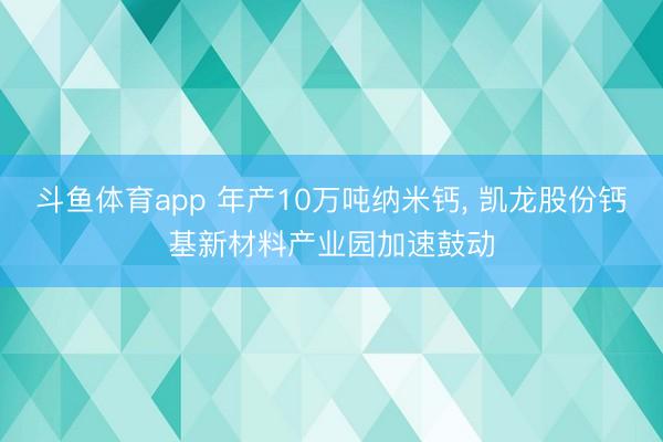 斗鱼体育app 年产10万吨纳米钙， 凯龙股份钙基新材料产业园加速鼓动