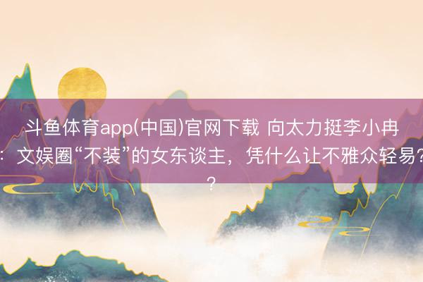 斗鱼体育app(中国)官网下载 向太力挺李小冉：文娱圈“不装”的女东谈主，凭什么让不雅众轻易？