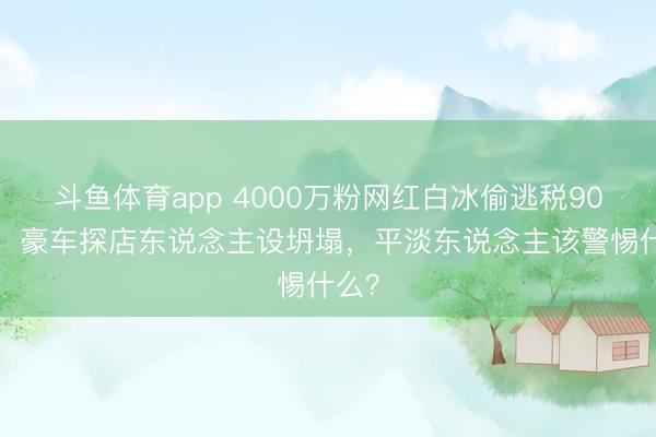 斗鱼体育app 4000万粉网红白冰偷逃税900万！豪车探店东说念主设坍塌，平淡东说念主该警惕什么？