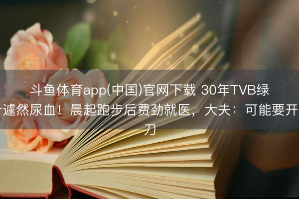 斗鱼体育app(中国)官网下载 30年TVB绿叶遽然尿血！晨起跑步后费劲就医，大夫：可能要开刀