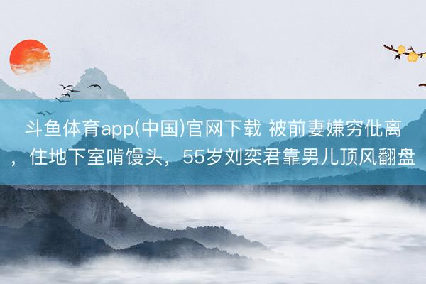斗鱼体育app(中国)官网下载 被前妻嫌穷仳离，住地下室啃馒头，55岁刘奕君靠男儿顶风翻盘