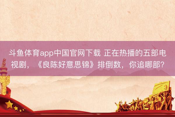 斗鱼体育app中国官网下载 正在热播的五部电视剧，《良陈好意思锦》排倒数，你追哪部？