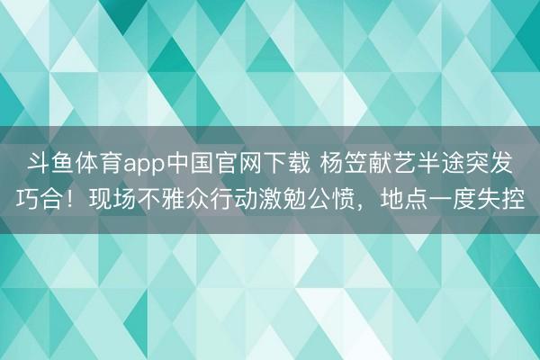 斗鱼体育app中国官网下载 杨笠献艺半途突发巧合！现场不雅众行动激勉公愤，地点一度失控