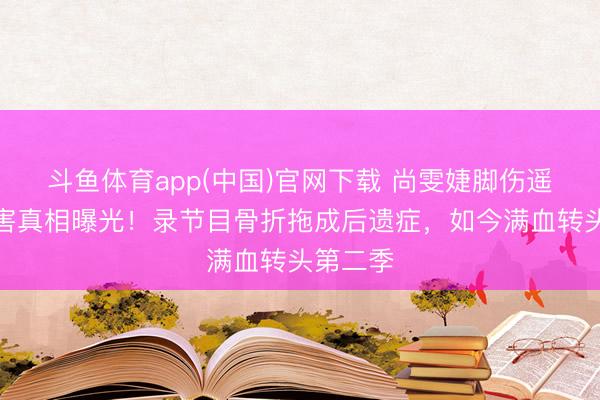 斗鱼体育app(中国)官网下载 尚雯婕脚伤遥远性损害真相曝光！录节目骨折拖成后遗症，如今满血转头第二季