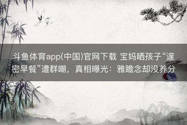 斗鱼体育app(中国)官网下载 宝妈晒孩子“邃密早餐”遭群嘲，真相曝光：雅瞻念却没养分