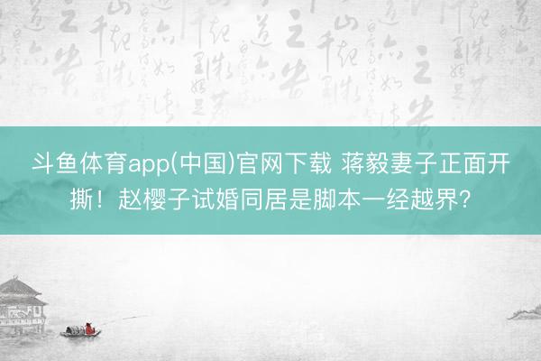 斗鱼体育app(中国)官网下载 蒋毅妻子正面开撕！赵樱子试婚同居是脚本一经越界？