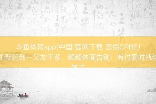 斗鱼体育app(中国)官网下载 恋综CPBE!凯凯璧还到一又友干系,颜颜体面告别:有过霎时就够了