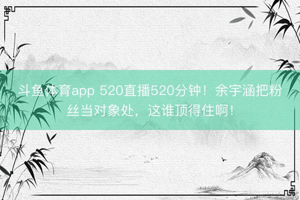 斗鱼体育app 520直播520分钟！余宇涵把粉丝当对象处，这谁顶得住啊！