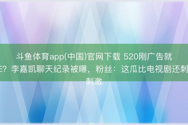 斗鱼体育app(中国)官网下载 520刚广告就BE？李嘉凯聊天纪录被曝，粉丝：这瓜比电视剧还刺激